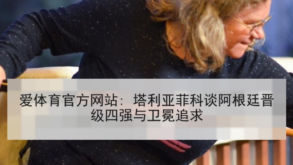 爱体育官方网站: 塔利亚菲科谈阿根廷晋级四强与卫冕追求