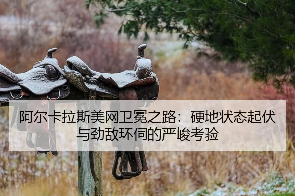 阿尔卡拉斯美网卫冕之路：硬地状态起伏与劲敌环伺的严峻考验