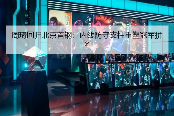 周琦回归北京首钢：内线防守支柱重塑冠军拼图