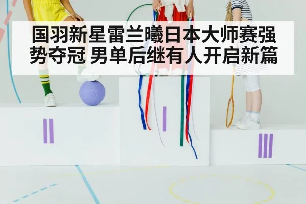 国羽新星雷兰曦日本大师赛强势夺冠 男单后继有人开启新篇