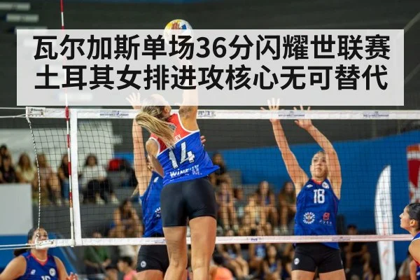 瓦尔加斯单场36分闪耀世联赛 土耳其女排进攻核心无可替代