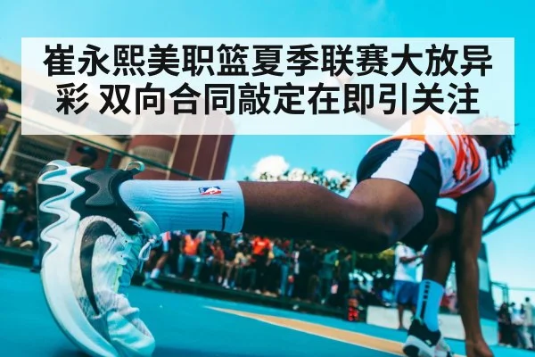 崔永熙美职篮夏季联赛大放异彩 双向合同敲定在即引关注