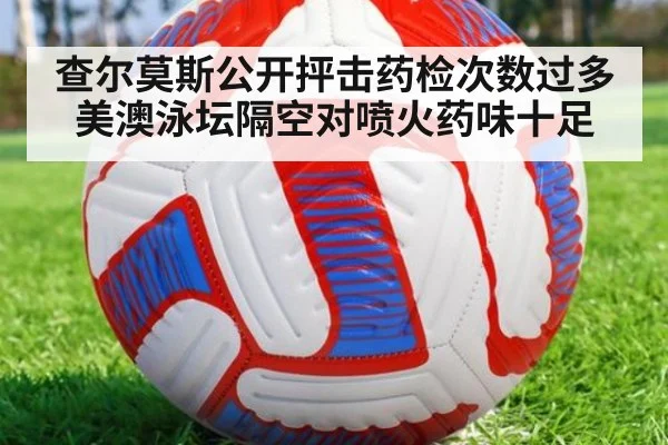 查尔莫斯公开抨击药检次数过多美澳泳坛隔空对喷火药味十足