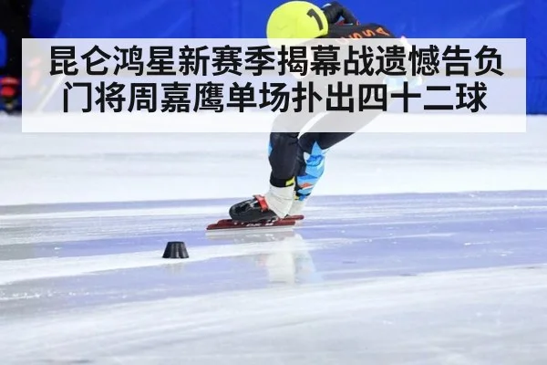 昆仑鸿星新赛季揭幕战遗憾告负门将周嘉鹰单场扑出四十二球